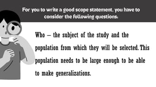 Who – the subject of the study and the
population from which they will be selected.This
population needs to be large enough to be able
to make generalizations.
 