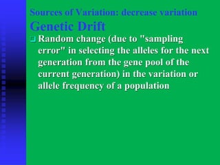 Sources of Variation: decrease variation
Genetic Drift
❑ Random change (due to "sampling
error" in selecting the alleles for the next
generation from the gene pool of the
current generation) in the variation or
allele frequency of a population
 