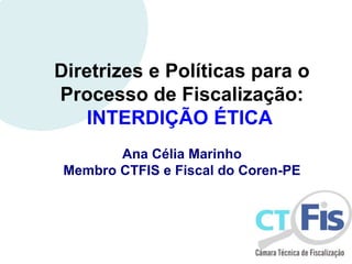 Diretrizes e Políticas para o
Processo de Fiscalização:
INTERDIÇÃO ÉTICA
Ana Célia Marinho
Membro CTFIS e Fiscal do Coren-PE
 