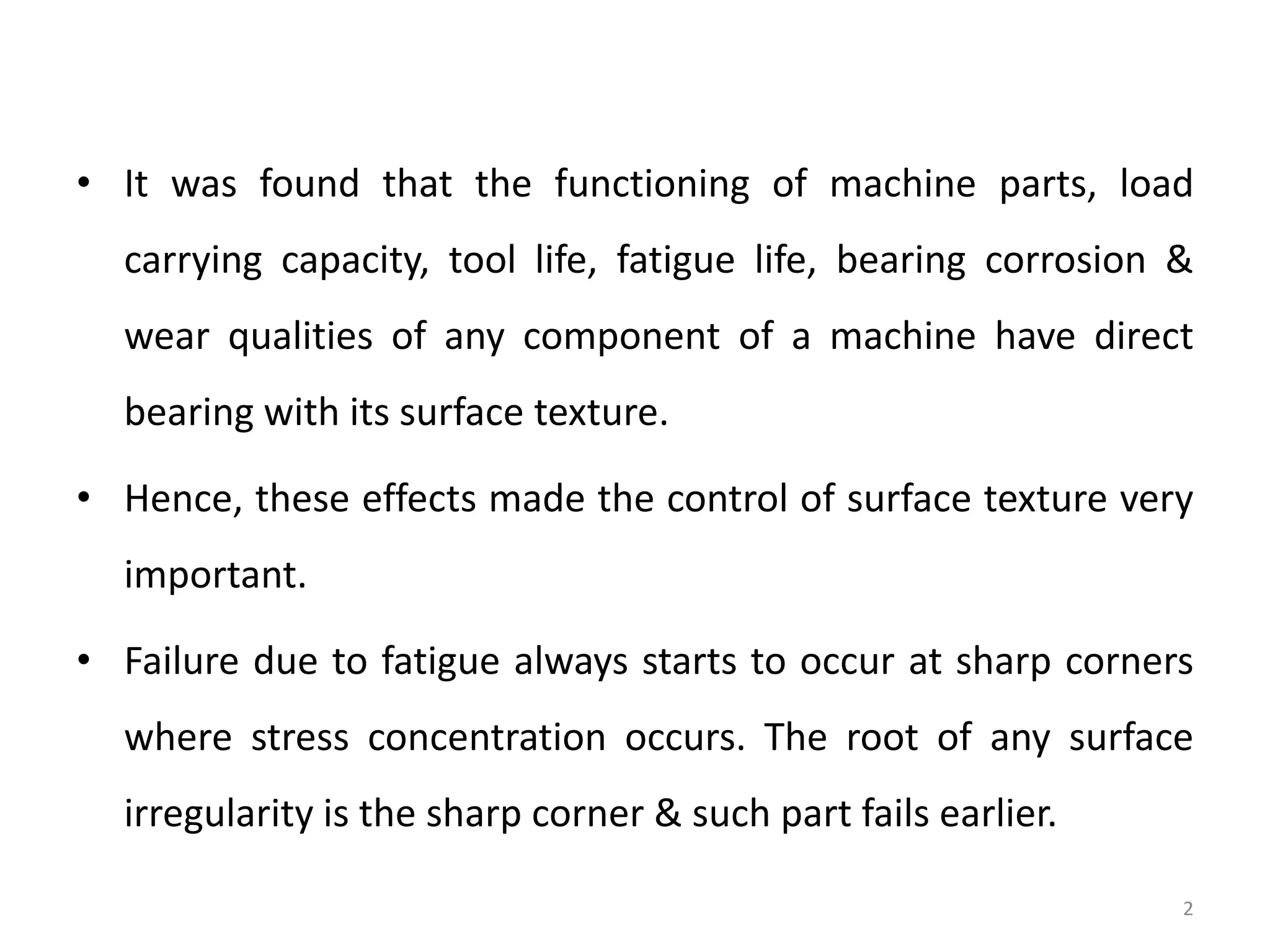 • It was found that the functioning of machine parts, load
carrying capacity, tool life, fatigue life, bearing corrosion &
wear qualities of any component of a machine have direct
bearing with its surface texture.
• Hence, these effects made the control of surface texture very
important.
• Failure due to fatigue always starts to occur at sharp corners
where stress concentration occurs. The root of any surface
irregularity is the sharp corner & such part fails earlier.
2
 