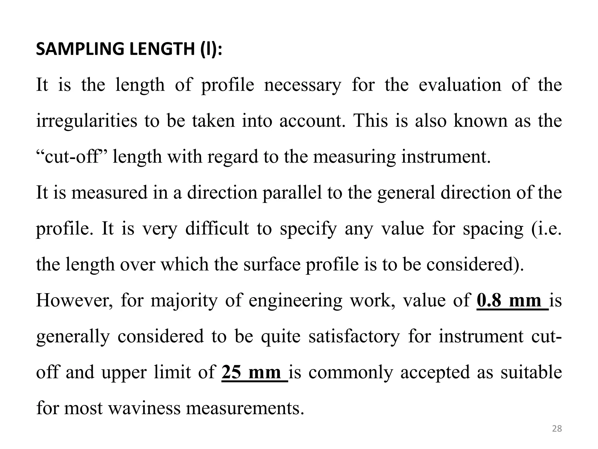 SAMPLING LENGTH (l):
It is the length of profile necessary for the evaluation of the
irregularities to be taken into account. This is also known as the
“cut-off” length with regard to the measuring instrument.
It is measured in a direction parallel to the general direction of the
profile. It is very difficult to specify any value for spacing (i.e.
the length over which the surface profile is to be considered).
However, for majority of engineering work, value of 0.8 mm is
generally considered to be quite satisfactory for instrument cut-
off and upper limit of 25 mm is commonly accepted as suitable
for most waviness measurements.
28
 