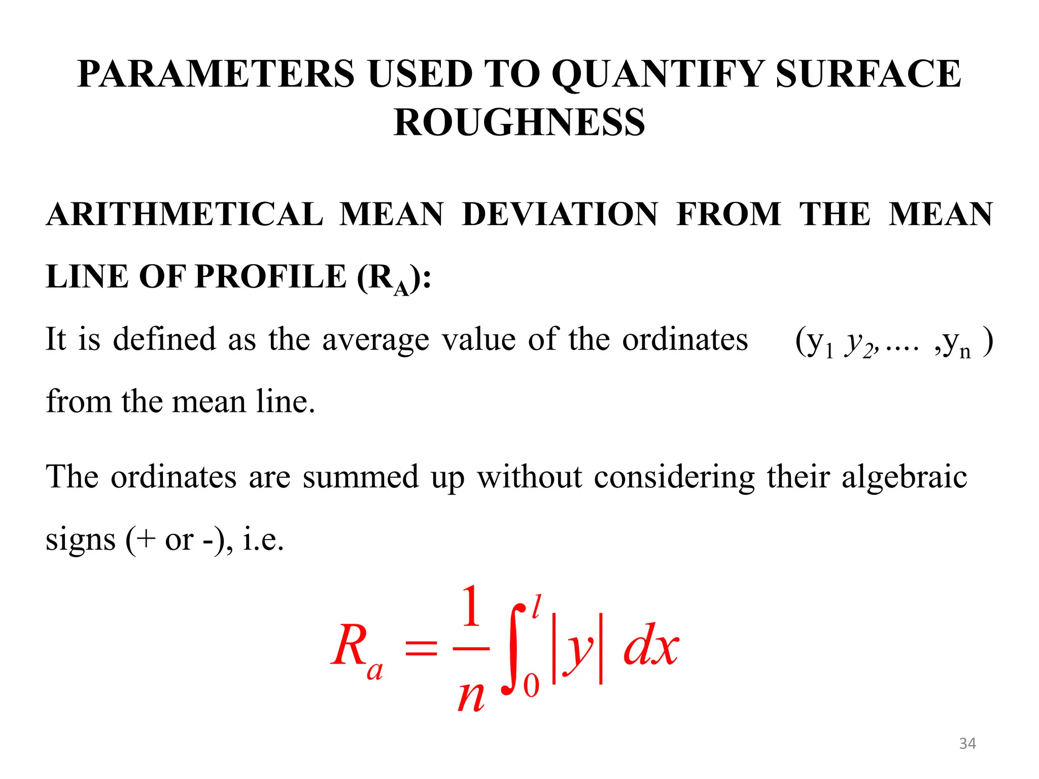 PARAMETERS USED TO QUANTIFY SURFACE
ROUGHNESS
ARITHMETICAL MEAN DEVIATION FROM THE MEAN
LINE OF PROFILE (RA):
It is defined as the average value of the ordinates (y1 y2,…. ,yn )
from the mean line.
The ordinates are summed up without considering their algebraic
signs (+ or -), i.e.
0
1 l
a
R y dx
n
 
34
 
