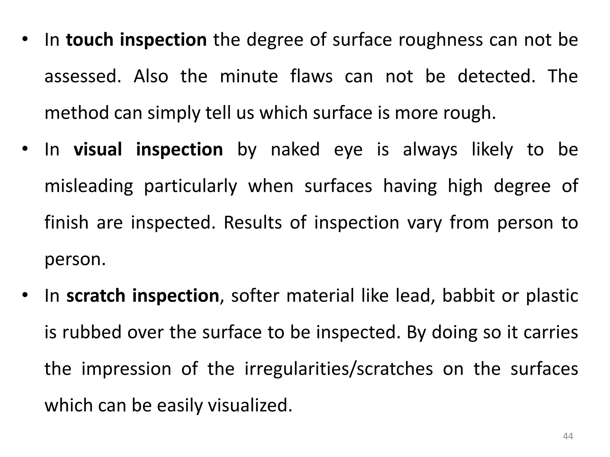 44
• In touch inspection the degree of surface roughness can not be
assessed. Also the minute flaws can not be detected. The
method can simply tell us which surface is more rough.
• In visual inspection by naked eye is always likely to be
misleading particularly when surfaces having high degree of
finish are inspected. Results of inspection vary from person to
person.
• In scratch inspection, softer material like lead, babbit or plastic
is rubbed over the surface to be inspected. By doing so it carries
the impression of the irregularities/scratches on the surfaces
which can be easily visualized.
 
