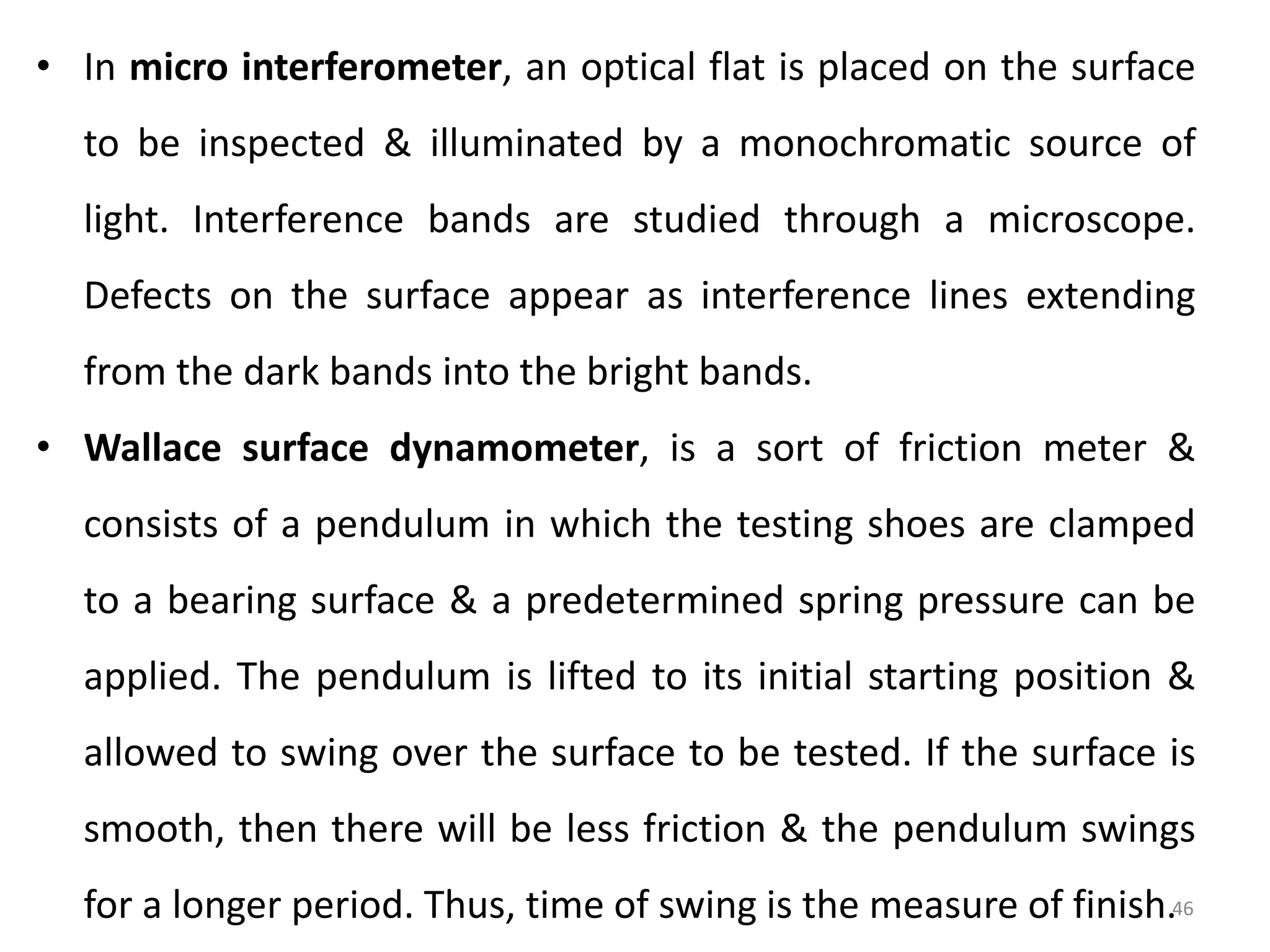 46
• In micro interferometer, an optical flat is placed on the surface
to be inspected & illuminated by a monochromatic source of
light. Interference bands are studied through a microscope.
Defects on the surface appear as interference lines extending
from the dark bands into the bright bands.
• Wallace surface dynamometer, is a sort of friction meter &
consists of a pendulum in which the testing shoes are clamped
to a bearing surface & a predetermined spring pressure can be
applied. The pendulum is lifted to its initial starting position &
allowed to swing over the surface to be tested. If the surface is
smooth, then there will be less friction & the pendulum swings
for a longer period. Thus, time of swing is the measure of finish.
 