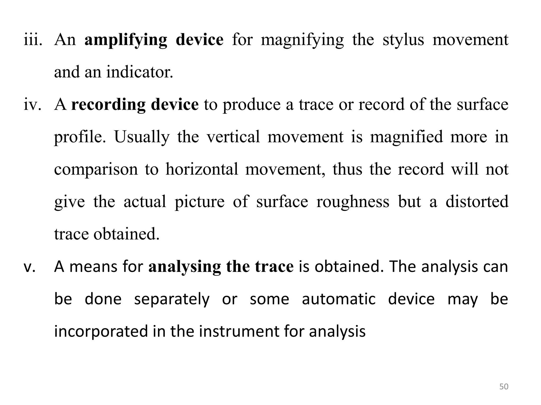 iii. An amplifying device for magnifying the stylus movement
and an indicator.
iv. A recording device to produce a trace or record of the surface
profile. Usually the vertical movement is magnified more in
comparison to horizontal movement, thus the record will not
give the actual picture of surface roughness but a distorted
trace obtained.
v. A means for analysing the trace is obtained. The analysis can
be done separately or some automatic device may be
incorporated in the instrument for analysis
50
 