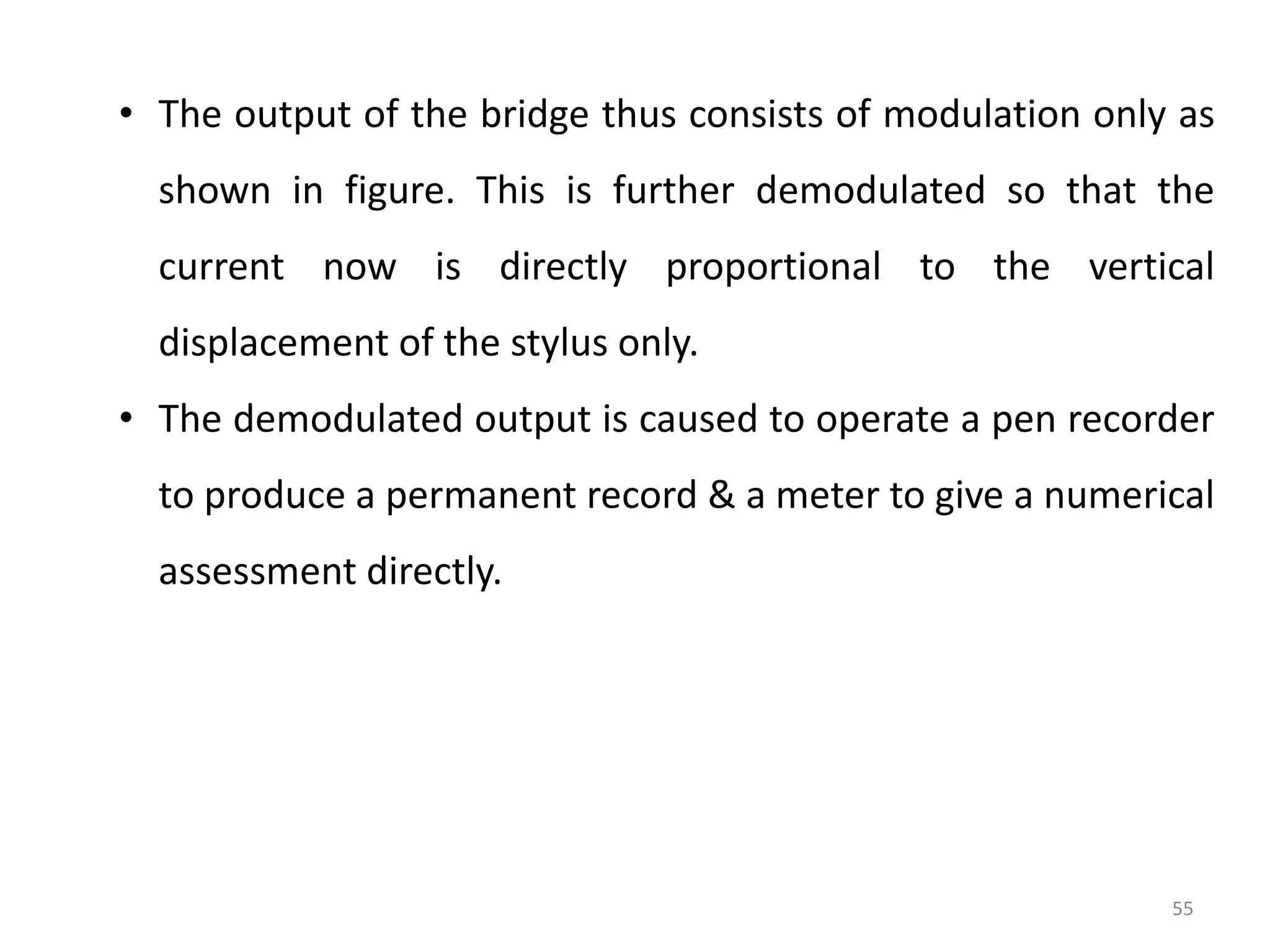 55
• The output of the bridge thus consists of modulation only as
shown in figure. This is further demodulated so that the
current now is directly proportional to the vertical
displacement of the stylus only.
• The demodulated output is caused to operate a pen recorder
to produce a permanent record & a meter to give a numerical
assessment directly.
 