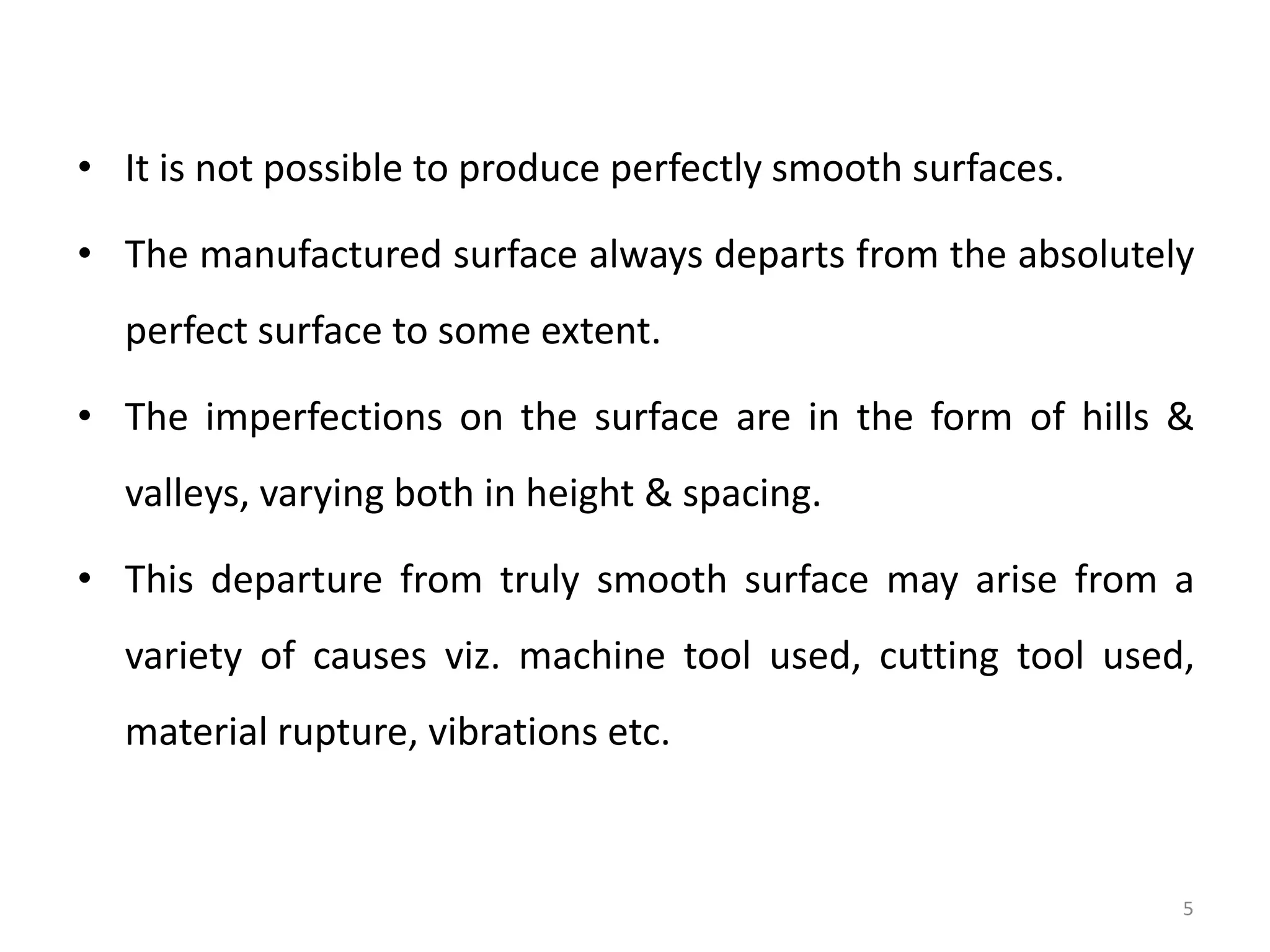 • It is not possible to produce perfectly smooth surfaces.
• The manufactured surface always departs from the absolutely
perfect surface to some extent.
• The imperfections on the surface are in the form of hills &
valleys, varying both in height & spacing.
• This departure from truly smooth surface may arise from a
variety of causes viz. machine tool used, cutting tool used,
material rupture, vibrations etc.
5
 