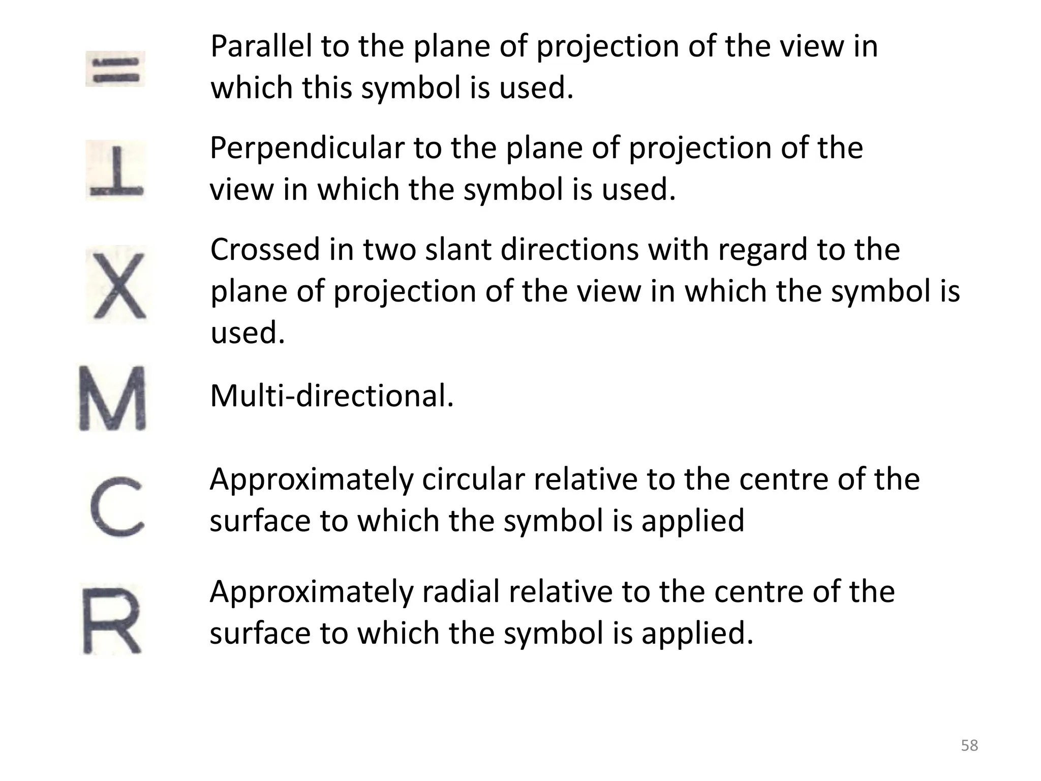 Parallel to the plane of projection of the view in
which this symbol is used.
Approximately radial relative to the centre of the
surface to which the symbol is applied.
Approximately circular relative to the centre of the
surface to which the symbol is applied
Multi-directional.
Crossed in two slant directions with regard to the
plane of projection of the view in which the symbol is
used.
Perpendicular to the plane of projection of the
view in which the symbol is used.
58
 
