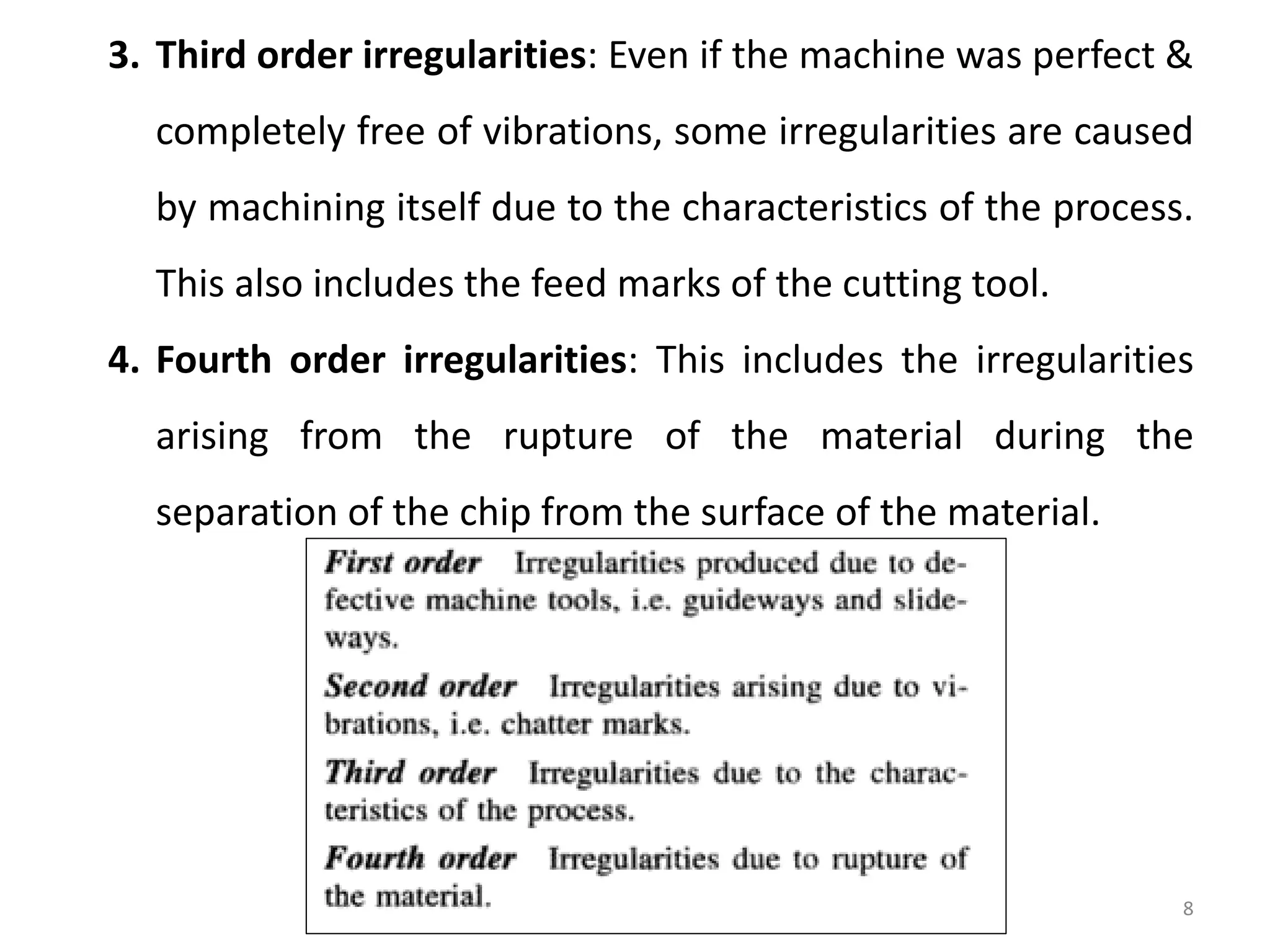 8
3. Third order irregularities: Even if the machine was perfect &
completely free of vibrations, some irregularities are caused
by machining itself due to the characteristics of the process.
This also includes the feed marks of the cutting tool.
4. Fourth order irregularities: This includes the irregularities
arising from the rupture of the material during the
separation of the chip from the surface of the material.
 