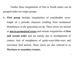 Further these irregularities of first to fourth orders can be
grouped under two major groups:
11
1. First group includes irregularities of considerable wave-
length of a periodic character resulting from mechanical
disturbances in the generating set-up. These errors are termed
as macro-geometrical errors and include irregularities of first
and second order and are mainly due to misalignment of
centres, lack of straightness of guide-ways/slide-ways and
non-linear feed motion. These errors are also referred to as
Waviness or secondary texture.
 