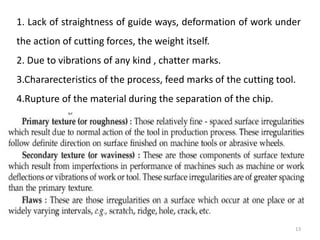 1. Lack of straightness of guide ways, deformation of work under
the action of cutting forces, the weight itself.
2. Due to vibrations of any kind , chatter marks.
3.Chararecteristics of the process, feed marks of the cutting tool.
4.Rupture of the material during the separation of the chip.
13
 