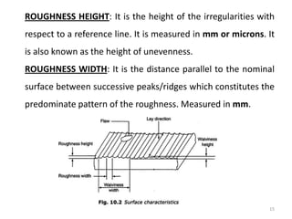 15
ROUGHNESS HEIGHT: It is the height of the irregularities with
respect to a reference line. It is measured in mm or microns. It
is also known as the height of unevenness.
ROUGHNESS WIDTH: It is the distance parallel to the nominal
surface between successive peaks/ridges which constitutes the
predominate pattern of the roughness. Measured in mm.
 