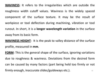 16
WAVINESS: It refers to the irregularities which are outside the
roughness width cutoff values. Waviness is the widely spaced
component of the surface texture. It may be the result of
workpiece or tool deflection during machining, vibration or tool
runout. In short, it is a longer wavelength variation in the surface
away from its basic form.
WAVINESS HEIGHT: It is the peak to valley distance of the surface
profile, measured in mm.
FORM: This is the general shape of the surface, ignoring variations
due to roughness & waviness. Deviations from the desired form
can be caused by many factors (part being held too firmly or not
firmly enough, inaccurate slides/guideways etc.).
 
