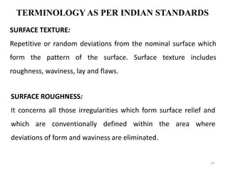 TERMINOLOGY AS PER INDIAN STANDARDS
SURFACE TEXTURE:
Repetitive or random deviations from the nominal surface which
form the pattern of the surface. Surface texture includes
roughness, waviness, lay and flaws.
SURFACE ROUGHNESS:
It concerns all those irregularities which form surface relief and
which are conventionally defined within the area where
deviations of form and waviness are eliminated.
24
 