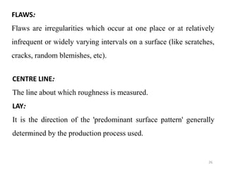 FLAWS:
Flaws are irregularities which occur at one place or at relatively
infrequent or widely varying intervals on a surface (like scratches,
cracks, random blemishes, etc).
CENTRE LINE:
The line about which roughness is measured.
LAY:
It is the direction of the 'predominant surface pattern' generally
determined by the production process used.
26
 