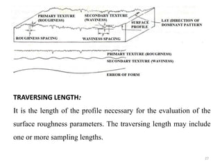 TRAVERSING LENGTH:
It is the length of the profile necessary for the evaluation of the
surface roughness parameters. The traversing length may include
one or more sampling lengths.
27
 