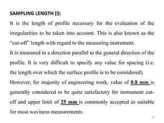SAMPLING LENGTH (l):
It is the length of profile necessary for the evaluation of the
irregularities to be taken into account. This is also known as the
“cut-off” length with regard to the measuring instrument.
It is measured in a direction parallel to the general direction of the
profile. It is very difficult to specify any value for spacing (i.e.
the length over which the surface profile is to be considered).
However, for majority of engineering work, value of 0.8 mm is
generally considered to be quite satisfactory for instrument cut-
off and upper limit of 25 mm is commonly accepted as suitable
for most waviness measurements.
28
 