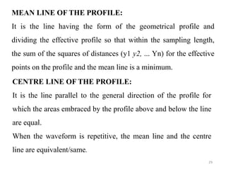 MEAN LINE OF THE PROFILE:
It is the line having the form of the geometrical profile and
dividing the effective profile so that within the sampling length,
the sum of the squares of distances (y1 y2, ... Yn) for the effective
points on the profile and the mean line is a minimum.
CENTRE LINE OF THE PROFILE:
It is the line parallel to the general direction of the profile for
which the areas embraced by the profile above and below the line
are equal.
When the waveform is repetitive, the mean line and the centre
line are equivalent/same.
29
 