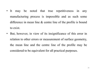 30
• It may be noted that true repetitiveness in any
manufacturing process is impossible and as such some
difference in mean line & centre line of the profile is bound
to exist.
• But, however, in view of its insignificance of this error in
relation to other errors or measurement of surface geometry,
the mean line and the centre line of the profile may be
considered to be equivalent for all practical purposes.
 