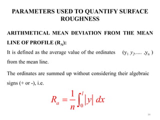 PARAMETERS USED TO QUANTIFY SURFACE
ROUGHNESS
ARITHMETICAL MEAN DEVIATION FROM THE MEAN
LINE OF PROFILE (RA):
It is defined as the average value of the ordinates (y1 y2,…. ,yn )
from the mean line.
The ordinates are summed up without considering their algebraic
signs (+ or -), i.e.
0
1 l
a
R y dx
n
 
34
 