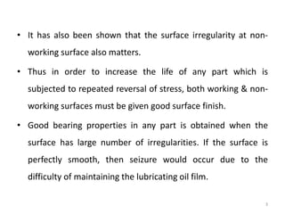 • It has also been shown that the surface irregularity at non-
working surface also matters.
• Thus in order to increase the life of any part which is
subjected to repeated reversal of stress, both working & non-
working surfaces must be given good surface finish.
• Good bearing properties in any part is obtained when the
surface has large number of irregularities. If the surface is
perfectly smooth, then seizure would occur due to the
difficulty of maintaining the lubricating oil film.
3
 