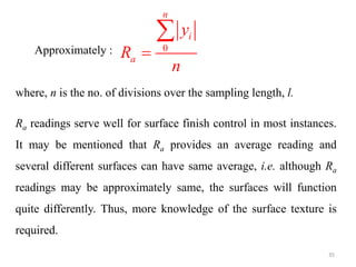 Approximately : 0
n
i
a
y
R
n


where, n is the no. of divisions over the sampling length, l.
Ra readings serve well for surface finish control in most instances.
It may be mentioned that Ra provides an average reading and
several different surfaces can have same average, i.e. although Ra
readings may be approximately same, the surfaces will function
quite differently. Thus, more knowledge of the surface texture is
required.
35
 