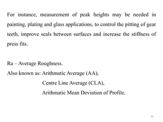 For instance, measurement of peak heights may be needed in
painting, plating and glass applications, to control the pitting of gear
teeth, improve seals between surfaces and increase the stiffness of
press fits.
Ra – Average Roughness.
Also known as: Arithmatic Average (AA),
Centre Line Average (CLA),
Arithmatic Mean Deviation of Profile.
36
 