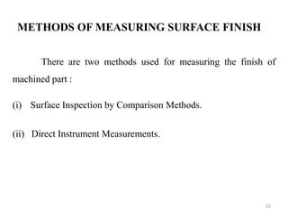 METHODS OF MEASURING SURFACE FINISH
There are two methods used for measuring the finish of
machined part :
(i) Surface Inspection by Comparison Methods.
(ii) Direct Instrument Measurements.
42
 