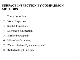 SURFACE INSPECTION BY COMPARISON
METHODS
1. Touch Inspection,
2. Visual Inspection,
3. Scratch Inspection,
4. Microscopic Inspection,
5. Surface Photographs,
6. Micro-Interferometer,
7. Wallace Surface Dynamometer and
8. Reflected Light Intensity.
43
 