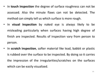 44
• In touch inspection the degree of surface roughness can not be
assessed. Also the minute flaws can not be detected. The
method can simply tell us which surface is more rough.
• In visual inspection by naked eye is always likely to be
misleading particularly when surfaces having high degree of
finish are inspected. Results of inspection vary from person to
person.
• In scratch inspection, softer material like lead, babbit or plastic
is rubbed over the surface to be inspected. By doing so it carries
the impression of the irregularities/scratches on the surfaces
which can be easily visualized.
 