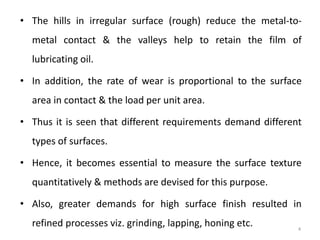 • The hills in irregular surface (rough) reduce the metal-to-
metal contact & the valleys help to retain the film of
lubricating oil.
• In addition, the rate of wear is proportional to the surface
area in contact & the load per unit area.
• Thus it is seen that different requirements demand different
types of surfaces.
• Hence, it becomes essential to measure the surface texture
quantitatively & methods are devised for this purpose.
• Also, greater demands for high surface finish resulted in
refined processes viz. grinding, lapping, honing etc. 4
 