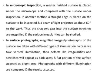 45
• In microscopic inspection, a master finished surface is placed
under the microscope and compared with the surface under
inspection. In another method a straight edge is placed on the
surface to be inspected & a beam of light projected at about 60 °
to the work. Thus the shadows cast into the surface scratches
are magnified & the surface irregularities can be studied.
• In surface photographs, magnified images/photographs of the
surface are taken with different types of illumination. In case we
take vertical illumination, then defects like irregularities and
scratches will appear as dark spots & flat portion of the surface
appears as bright area. Photographs with different illumination
are compared & the results assessed.
 
