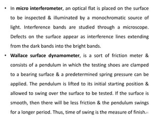 46
• In micro interferometer, an optical flat is placed on the surface
to be inspected & illuminated by a monochromatic source of
light. Interference bands are studied through a microscope.
Defects on the surface appear as interference lines extending
from the dark bands into the bright bands.
• Wallace surface dynamometer, is a sort of friction meter &
consists of a pendulum in which the testing shoes are clamped
to a bearing surface & a predetermined spring pressure can be
applied. The pendulum is lifted to its initial starting position &
allowed to swing over the surface to be tested. If the surface is
smooth, then there will be less friction & the pendulum swings
for a longer period. Thus, time of swing is the measure of finish.
 