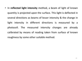 47
• In reflected light intensity method, a beam of light of known
quantity is projected upon the surface. This light is deflected in
several directions as beams of lesser intensity & the change in
light intensity in different directions is measured by a
photocell. The measured intensity changes are already
calibrated by means of reading taken from surface of known
roughness by some other suitable method.
 