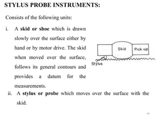 STYLUS PROBE INSTRUMENTS:
Consists of the following units:
i. A skid or shoe which is drawn
slowly over the surface either by
hand or by motor drive. The skid
when moved over the surface,
follows its general contours and
provides a datum for the
measurements.
ii. A stylus or probe which moves over the surface with the
skid.
49
 