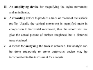 iii. An amplifying device for magnifying the stylus movement
and an indicator.
iv. A recording device to produce a trace or record of the surface
profile. Usually the vertical movement is magnified more in
comparison to horizontal movement, thus the record will not
give the actual picture of surface roughness but a distorted
trace obtained.
v. A means for analysing the trace is obtained. The analysis can
be done separately or some automatic device may be
incorporated in the instrument for analysis
50
 