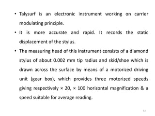 53
• Talysurf is an electronic instrument working on carrier
modulating principle.
• It is more accurate and rapid. It records the static
displacement of the stylus.
• The measuring head of this instrument consists of a diamond
stylus of about 0.002 mm tip radius and skid/shoe which is
drawn across the surface by means of a motorized driving
unit (gear box), which provides three motorized speeds
giving respectively × 20, × 100 horizontal magnification & a
speed suitable for average reading.
 