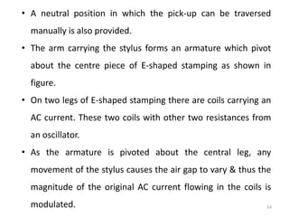54
• A neutral position in which the pick-up can be traversed
manually is also provided.
• The arm carrying the stylus forms an armature which pivot
about the centre piece of E-shaped stamping as shown in
figure.
• On two legs of E-shaped stamping there are coils carrying an
AC current. These two coils with other two resistances from
an oscillator.
• As the armature is pivoted about the central leg, any
movement of the stylus causes the air gap to vary & thus the
magnitude of the original AC current flowing in the coils is
modulated.
 