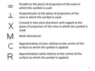 Parallel to the plane of projection of the view in
which this symbol is used.
Approximately radial relative to the centre of the
surface to which the symbol is applied.
Approximately circular relative to the centre of the
surface to which the symbol is applied
Multi-directional.
Crossed in two slant directions with regard to the
plane of projection of the view in which the symbol is
used.
Perpendicular to the plane of projection of the
view in which the symbol is used.
58
 