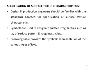 59
SPECIFICATION OF SURFACE TEXTURE CHARACTERISTICS:
• Design & production engineers should be familiar with the
standards adopted for specification of surface texture
characteristics.
• Symbols are used to designate surface irregularities such as
lay of surface pattern & roughness value.
• Following table provides the symbolic representation of the
various types of lays.
 