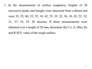 1. In the measurement of surface roughness, heights of 20
successive peaks and troughs were measured from a datum and
were 35, 25, 40, 22, 35, 18, 42, 25, 35, 22, 36, 18, 42, 22, 32,
21, 37, 18, 35, 20 microns. If these measurements were
obtained over a length of 20 mm, determine the C.L.A. (Ra), Rz
and R.M.S. value of the rough surface.
64
 
