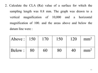 2. Calculate the CLA (Ra) value of a surface for which the
sampling length was 0.8 mm. The graph was drawn to a
vertical magnification of 10,000 and a horizontal
magnification of 100. and the areas above and below the
datum line were :
Above : 150 170 150 120 mm2
Below : 80 60 80 40 mm2
65
 