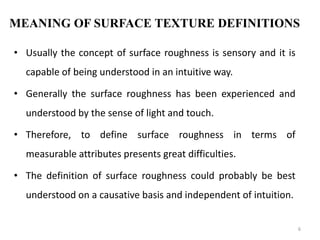 MEANING OF SURFACE TEXTURE DEFINITIONS
• Usually the concept of surface roughness is sensory and it is
capable of being understood in an intuitive way.
• Generally the surface roughness has been experienced and
understood by the sense of light and touch.
• Therefore, to define surface roughness in terms of
measurable attributes presents great difficulties.
• The definition of surface roughness could probably be best
understood on a causative basis and independent of intuition.
6
 