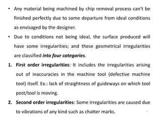 • Any material being machined by chip removal process can't be
finished perfectly due to some departure from ideal conditions
as envisaged by the designer.
• Due to conditions not being ideal, the surface produced will
have some irregularities; and these geometrical irregularities
are classified into four categories.
1. First order irregularities: It includes the irregularities arising
out of inaccuracies in the machine tool (defective machine
tool) itself. Ex.: lack of straightness of guideways on which tool
post/tool is moving.
2. Second order irregularities: Some irregularities are caused due
to vibrations of any kind such as chatter marks. 7
 