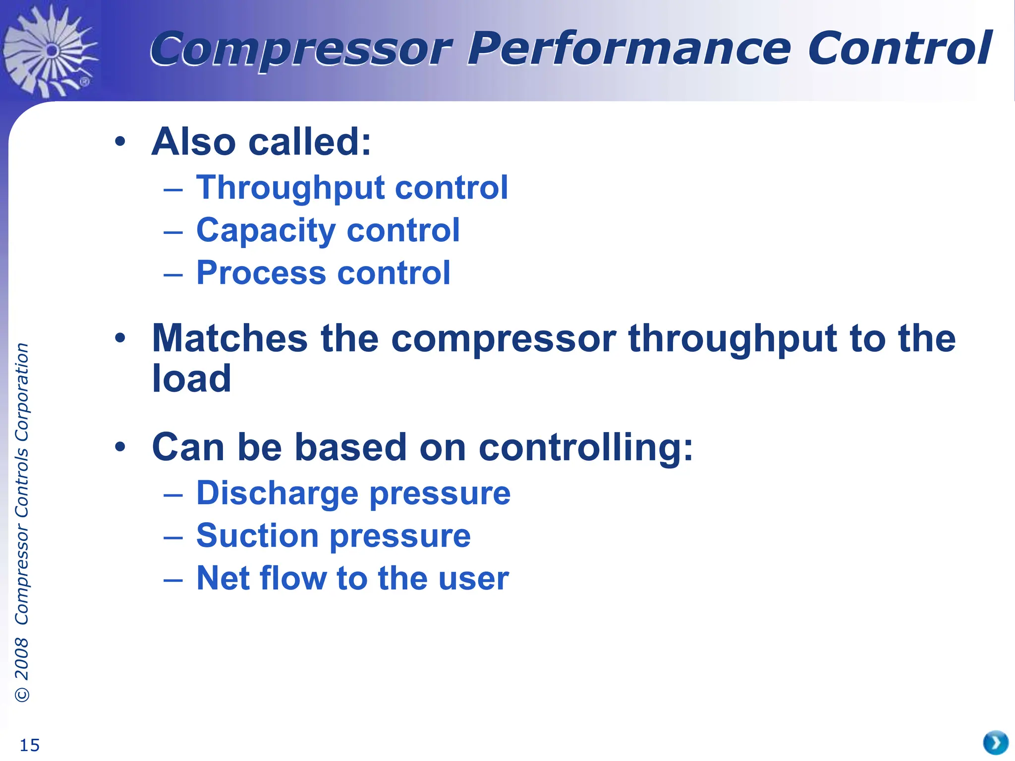 ©
2008
Compressor
Controls
Corporation
15
• Also called:
– Throughput control
– Capacity control
– Process control
• Matches the compressor throughput to the
load
• Can be based on controlling:
– Discharge pressure
– Suction pressure
– Net flow to the user
Compressor Performance Control
 