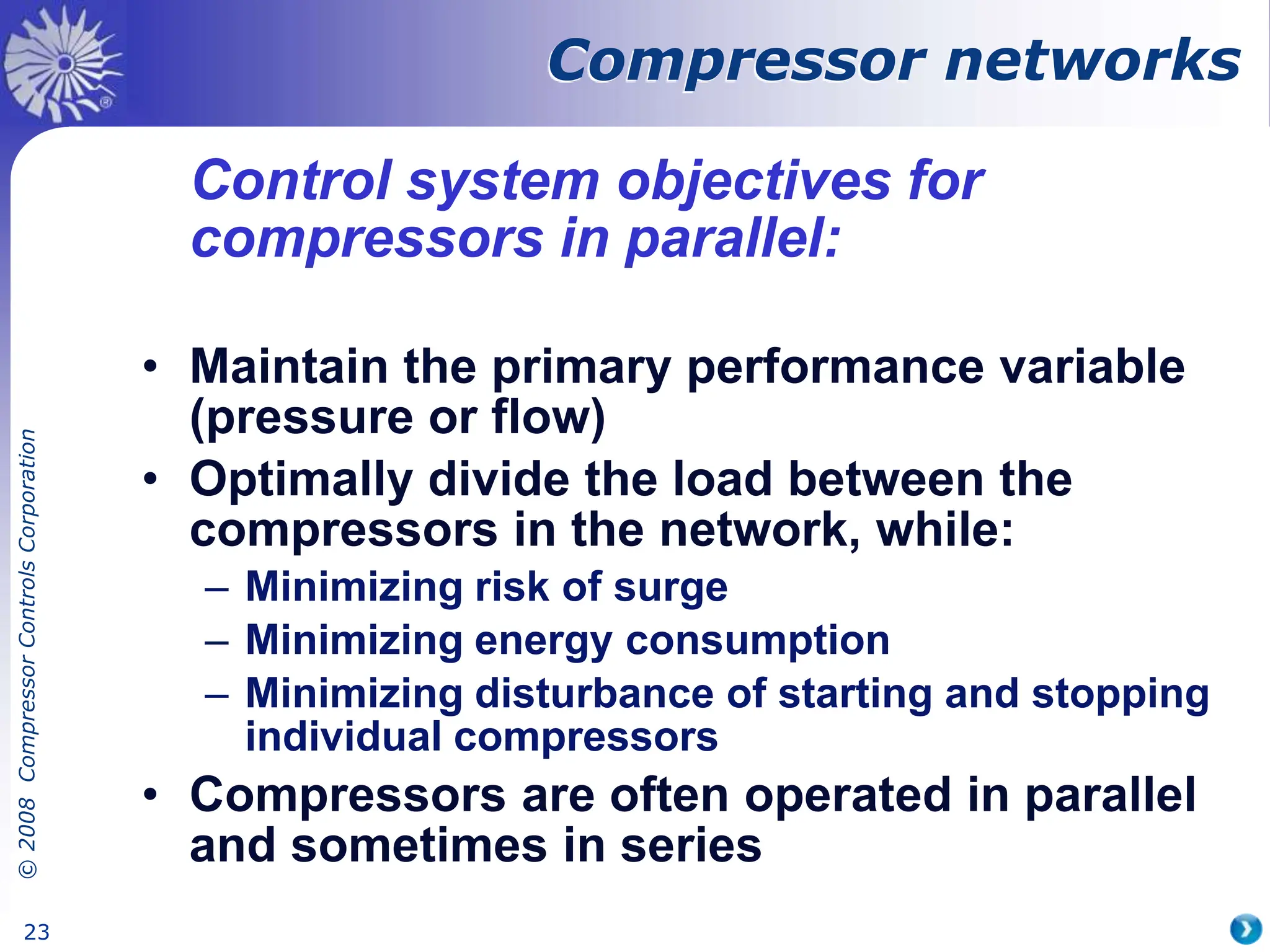 ©
2008
Compressor
Controls
Corporation
23
Compressor networks
Control system objectives for
compressors in parallel:
• Maintain the primary performance variable
(pressure or flow)
• Optimally divide the load between the
compressors in the network, while:
– Minimizing risk of surge
– Minimizing energy consumption
– Minimizing disturbance of starting and stopping
individual compressors
• Compressors are often operated in parallel
and sometimes in series
 