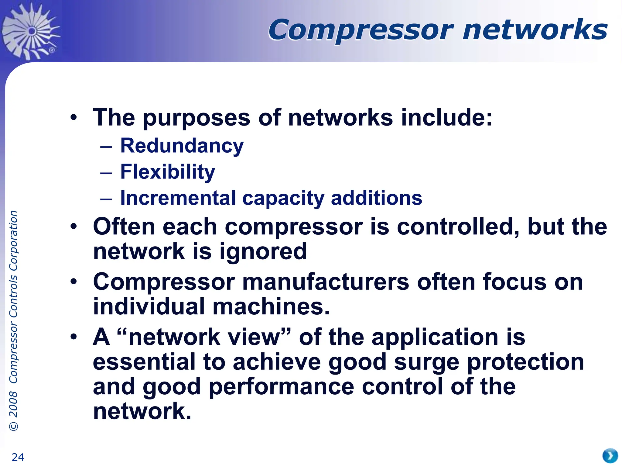 ©
2008
Compressor
Controls
Corporation
24
Compressor networks
• The purposes of networks include:
– Redundancy
– Flexibility
– Incremental capacity additions
• Often each compressor is controlled, but the
network is ignored
• Compressor manufacturers often focus on
individual machines.
• A “network view” of the application is
essential to achieve good surge protection
and good performance control of the
network.
 