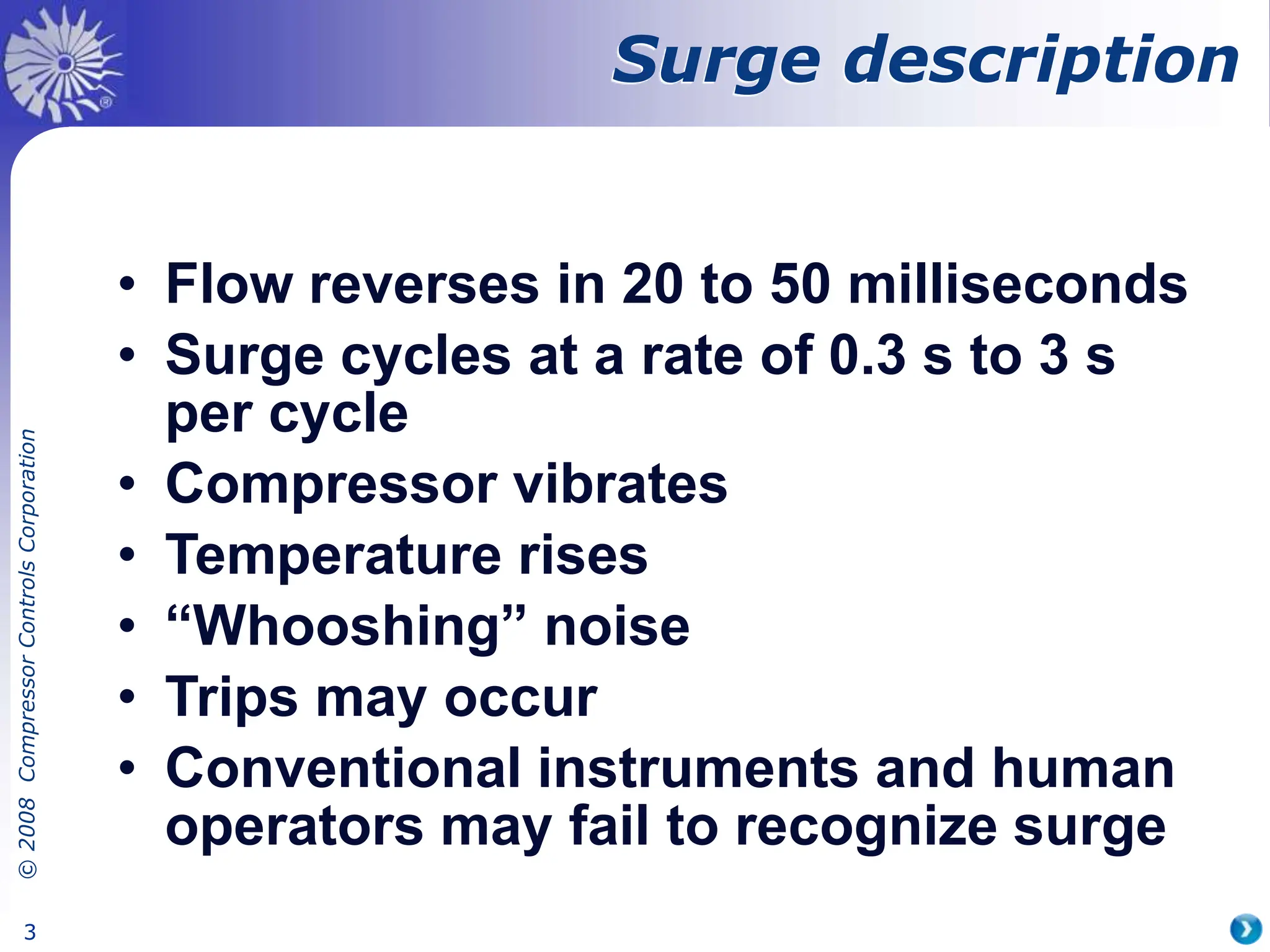 ©
2008
Compressor
Controls
Corporation
3
• Flow reverses in 20 to 50 milliseconds
• Surge cycles at a rate of 0.3 s to 3 s
per cycle
• Compressor vibrates
• Temperature rises
• “Whooshing” noise
• Trips may occur
• Conventional instruments and human
operators may fail to recognize surge
Surge description
 