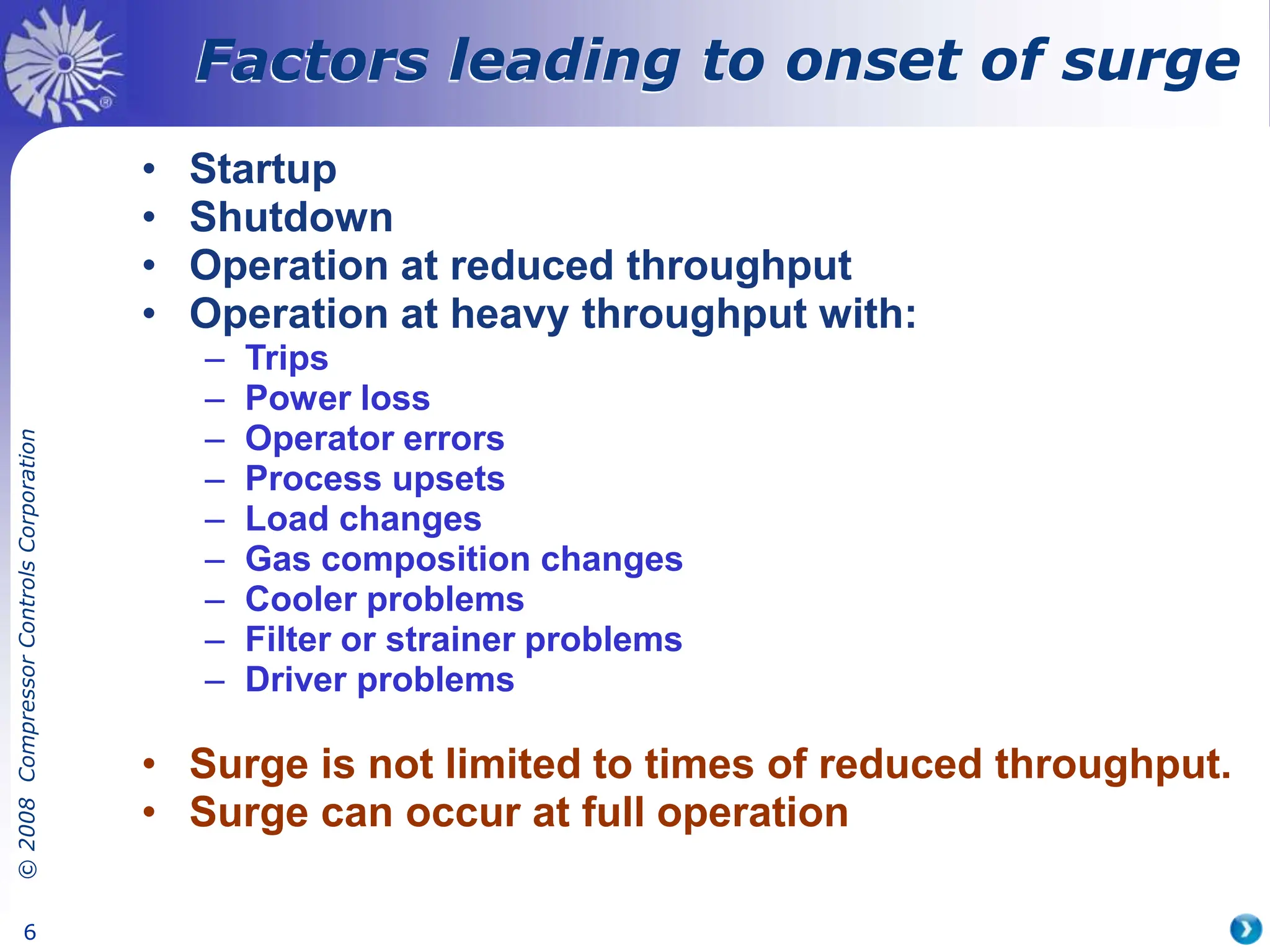 ©
2008
Compressor
Controls
Corporation
6
Factors leading to onset of surge
• Startup
• Shutdown
• Operation at reduced throughput
• Operation at heavy throughput with:
– Trips
– Power loss
– Operator errors
– Process upsets
– Load changes
– Gas composition changes
– Cooler problems
– Filter or strainer problems
– Driver problems
• Surge is not limited to times of reduced throughput.
• Surge can occur at full operation
 