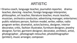 ARTISTIC
•Drama coach, language teacher, journalist-reporter, drama-
teacher, dancing –teacher, foreign language interpreter,
philosopher, art teacher, literature teacher, music teacher,
musician, orchestra conductor, advertising manager, entertainer,
public relations person, fashion model, writer, editor, radio
program writer, dramatist, actor/actress, designer, interior
decorator, critic, fashion illustrator, furniture designer, jewelry
designer, furrier, garment designer, decorator, architect, artist,
photographer , photograph retoucher, photolithographer
(printer), music arranger, composer.
 